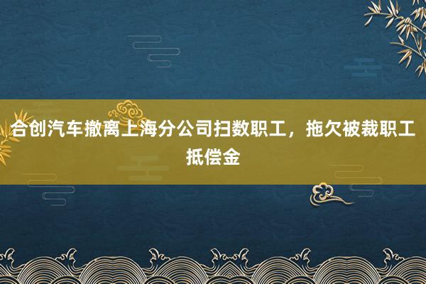 合创汽车撤离上海分公司扫数职工，拖欠被裁职工抵偿金