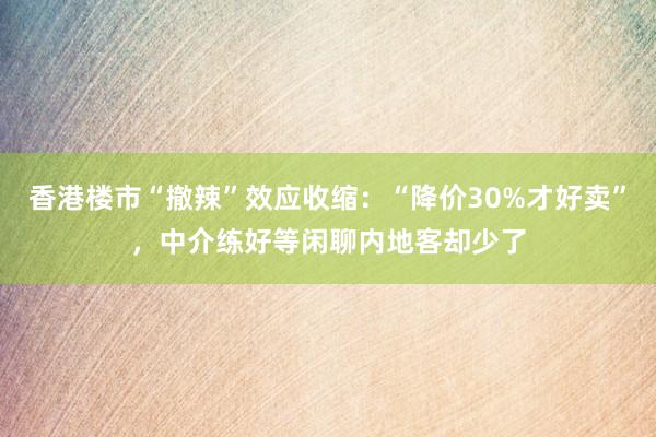 香港楼市“撤辣”效应收缩：“降价30%才好卖”，中介练好等闲聊内地客却少了